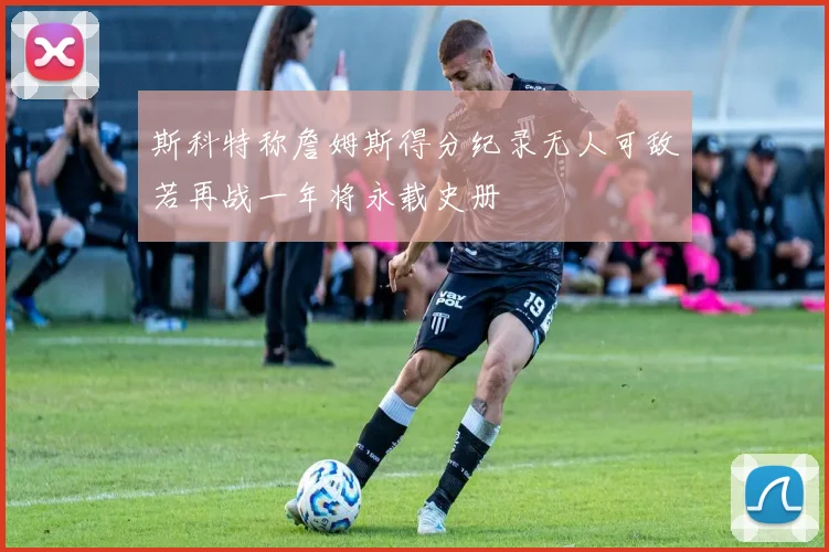 斯科特称詹姆斯得分纪录无人可敌若再战一年将永载史册