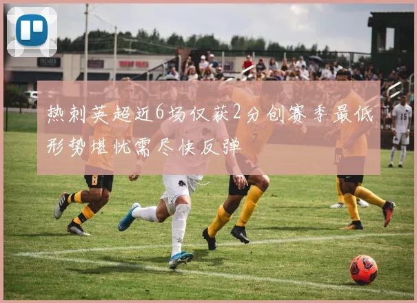 热刺英超近6场仅获2分创赛季最低形势堪忧需尽快反弹