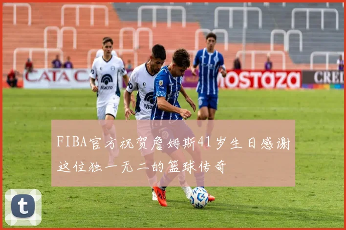 FIBA官方祝贺詹姆斯41岁生日感谢这位独一无二的篮球传奇