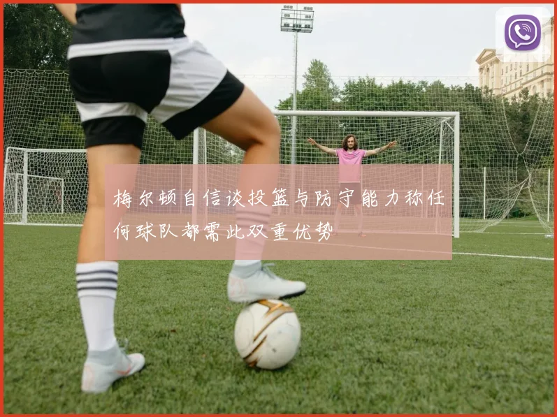 梅尔顿自信谈投篮与防守能力称任何球队都需此双重优势