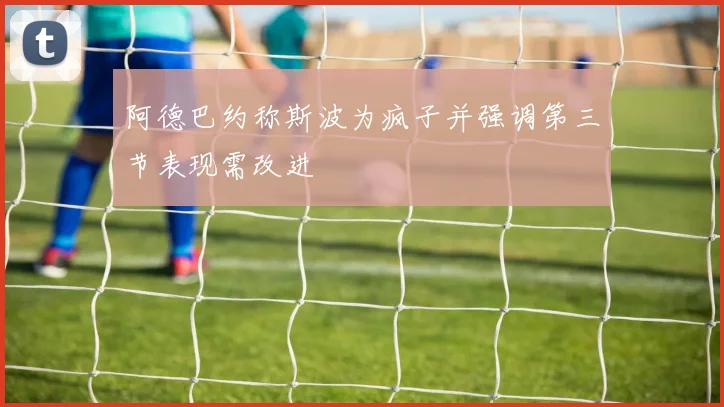 阿德巴约称斯波为疯子并强调第三节表现需改进