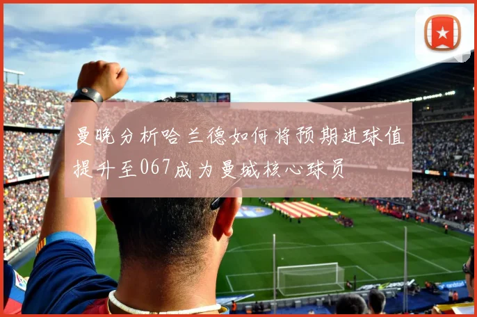曼晚分析哈兰德如何将预期进球值提升至067成为曼城核心球员