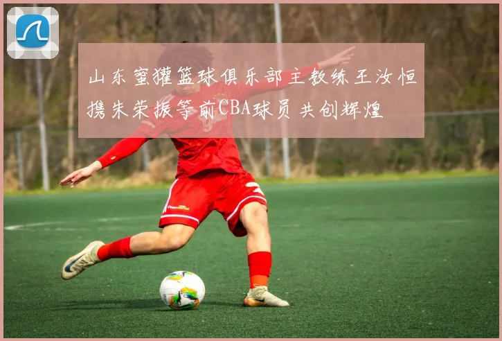 山东蜜獾篮球俱乐部主教练王汝恒携朱荣振等前CBA球员共创辉煌