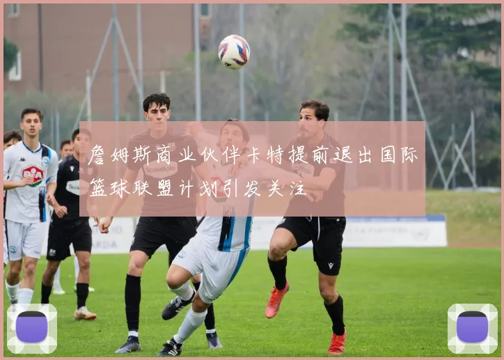 詹姆斯商业伙伴卡特提前退出国际篮球联盟计划引发关注