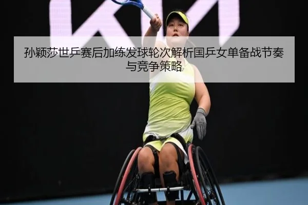 孙颖莎世乒赛后加练发球轮次解析国乒女单备战节奏与竞争策略