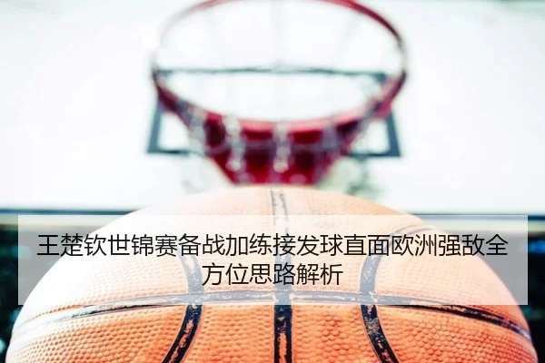 王楚钦世锦赛备战加练接发球直面欧洲强敌全方位思路解析